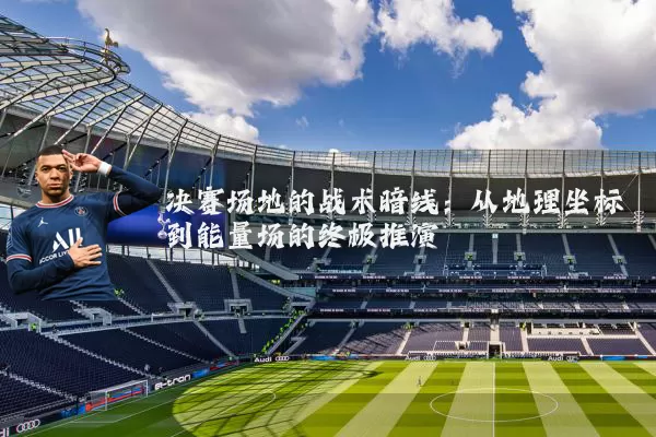 决赛场地的战术暗线:从地理坐标到能量场的终极推演