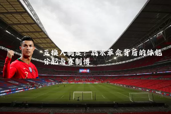 五换人制度：战术革命背后的体能分配与赛制博弈