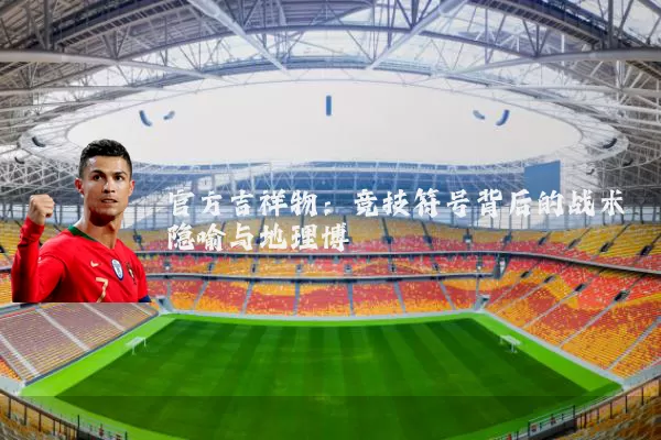 官方吉祥物:竞技符号背后的战术隐喻与地理博弈